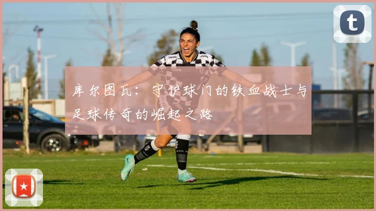 库尔图瓦：守护球门的铁血战士与足球传奇的崛起之路