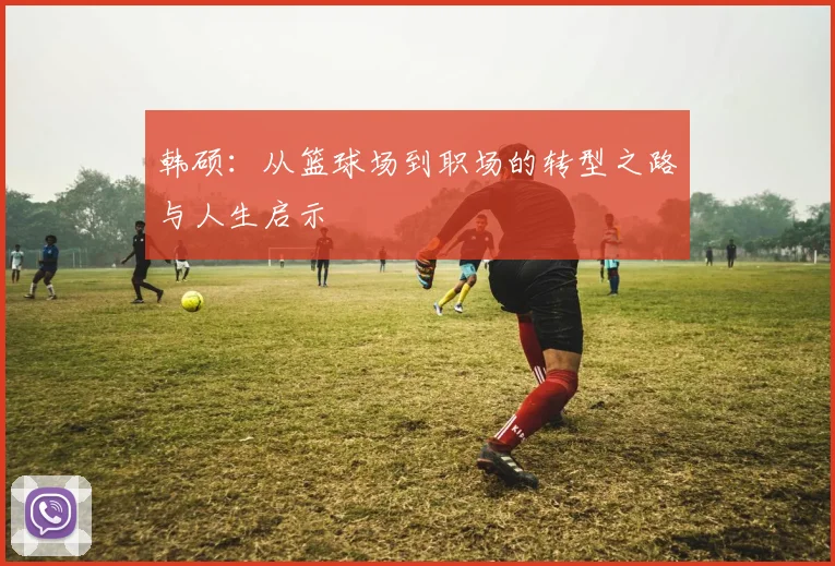 韩硕：从篮球场到职场的转型之路与人生启示