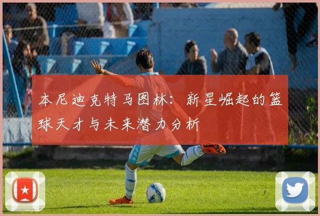 本尼迪克特马图林：新星崛起的篮球天才与未来潜力分析