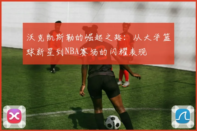 沃克凯斯勒的崛起之路：从大学篮球新星到NBA赛场的闪耀表现