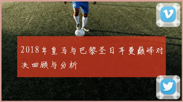 2018年皇马与巴黎圣日耳曼巅峰对决回顾与分析