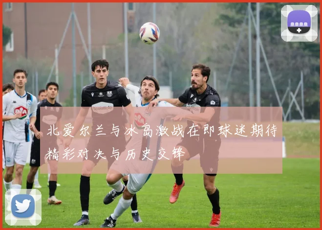 北爱尔兰与冰岛激战在即球迷期待精彩对决与历史交锋