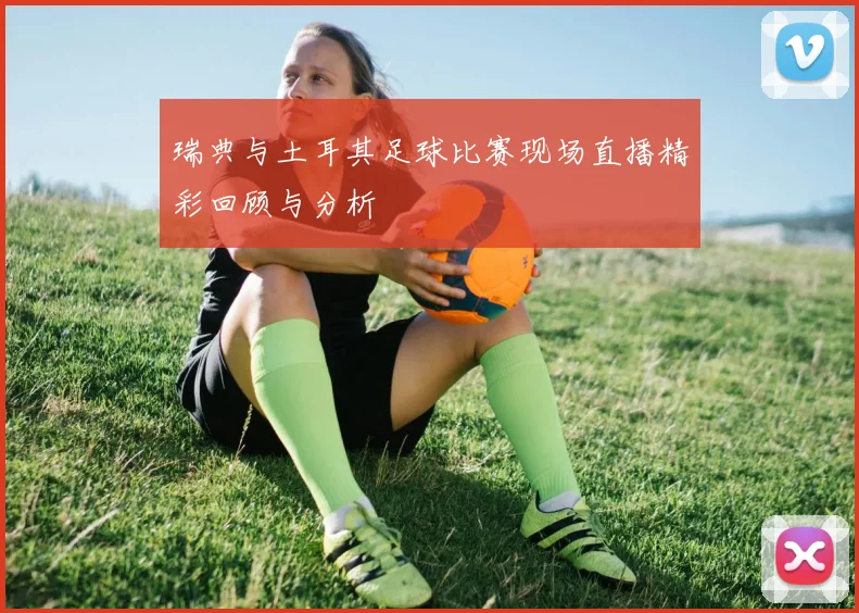 瑞典与土耳其足球比赛现场直播精彩回顾与分析