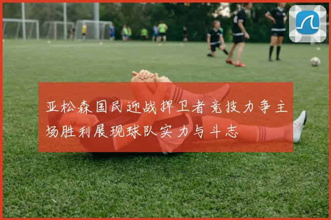 亚松森国民迎战捍卫者竞技力争主场胜利展现球队实力与斗志