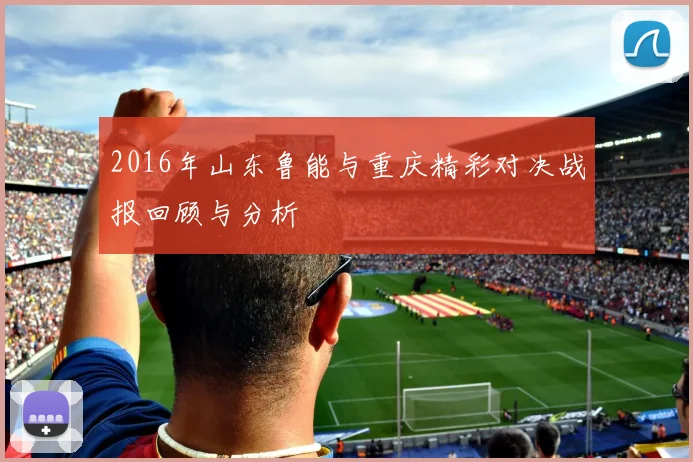 2016年山东鲁能与重庆精彩对决战报回顾与分析