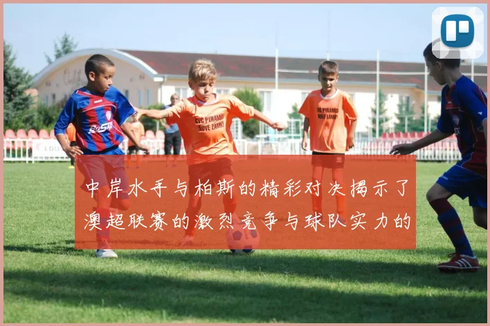 中岸水手与柏斯的精彩对决揭示了澳超联赛的激烈竞争与球队实力的较量