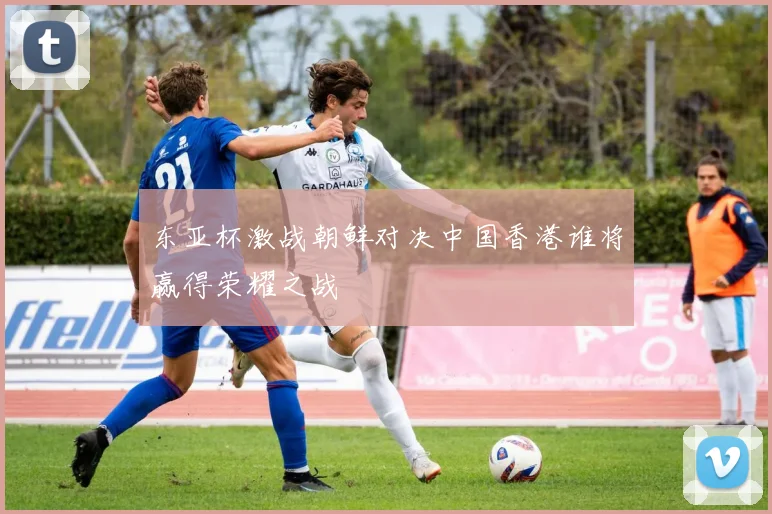 东亚杯激战朝鲜对决中国香港谁将赢得荣耀之战