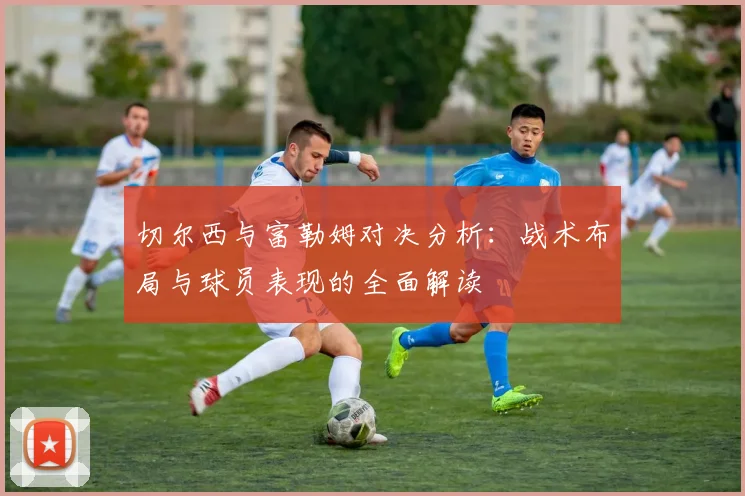 切尔西与富勒姆对决分析：战术布局与球员表现的全面解读